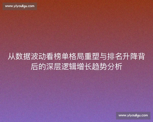 从数据波动看榜单格局重塑与排名升降背后的深层逻辑增长趋势分析